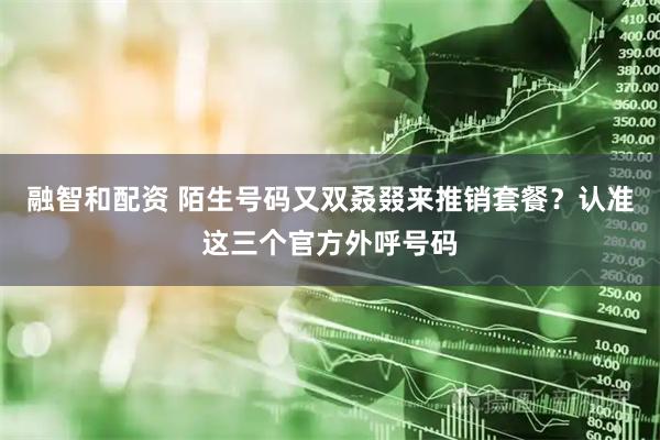 融智和配资 陌生号码又双叒叕来推销套餐？认准这三个官方外呼号码