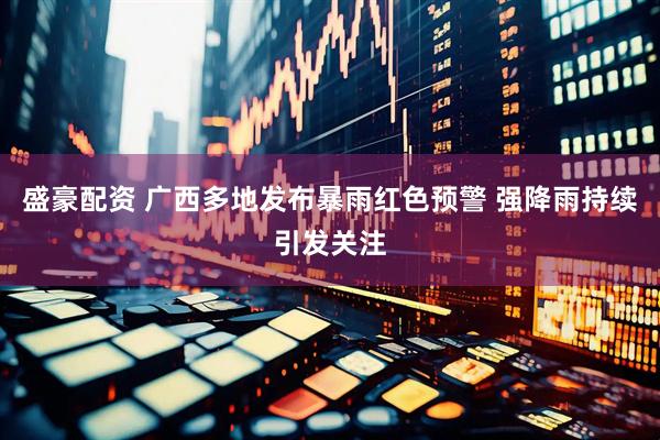 盛豪配资 广西多地发布暴雨红色预警 强降雨持续引发关注