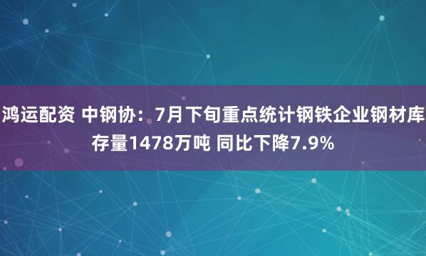 鸿运配资 中钢协：7月下旬重点统计钢铁企业钢材库存量1478万吨 同比下降7.9%
