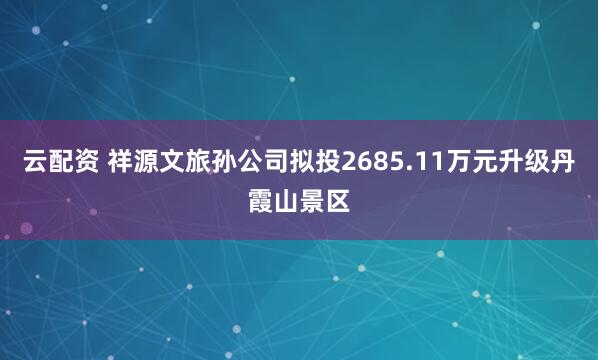 云配资 祥源文旅孙公司拟投2685.11万元升级丹霞山景区