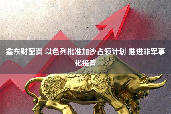 鑫东财配资 以色列批准加沙占领计划 推进非军事化接管