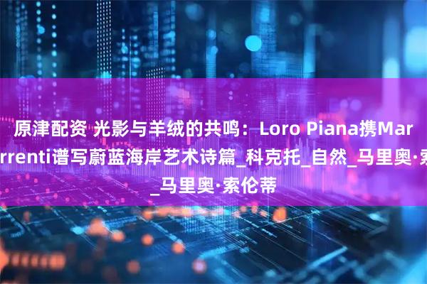 原津配资 光影与羊绒的共鸣：Loro Piana携Mario Sorrenti谱写蔚蓝海岸艺术诗篇_科克托_自然_马里奥·索伦蒂