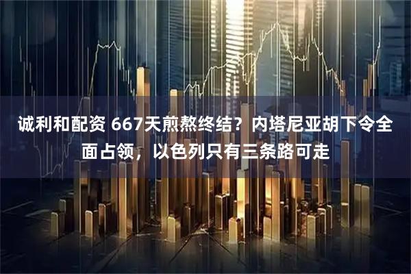 诚利和配资 667天煎熬终结？内塔尼亚胡下令全面占领，以色列只有三条路可走