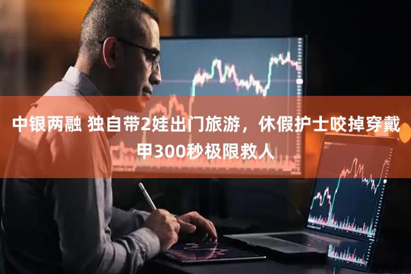 中银两融 独自带2娃出门旅游，休假护士咬掉穿戴甲300秒极限救人