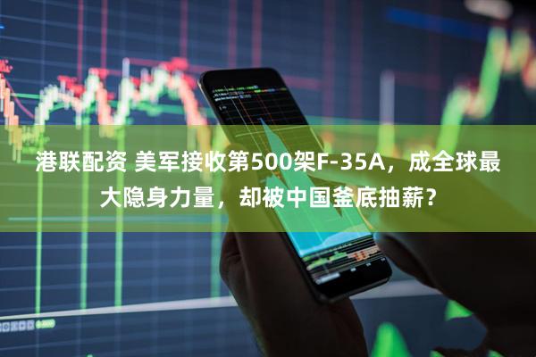 港联配资 美军接收第500架F-35A，成全球最大隐身力量，却被中国釜底抽薪？
