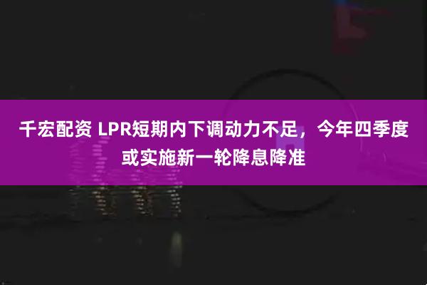 千宏配资 LPR短期内下调动力不足，今年四季度或实施新一轮降息降准