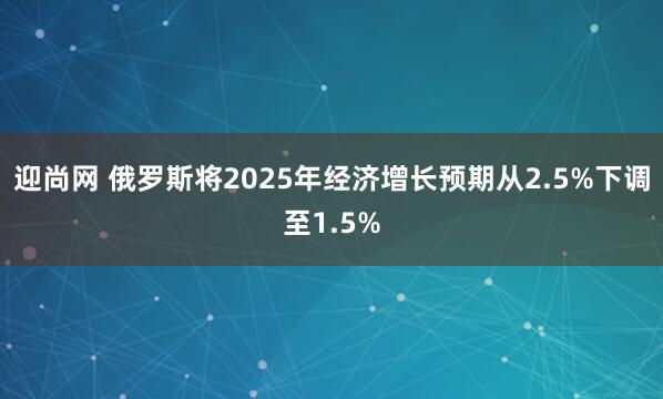 迎尚网 俄罗斯将2025年经济增长预期从2.5%下调至1.5%