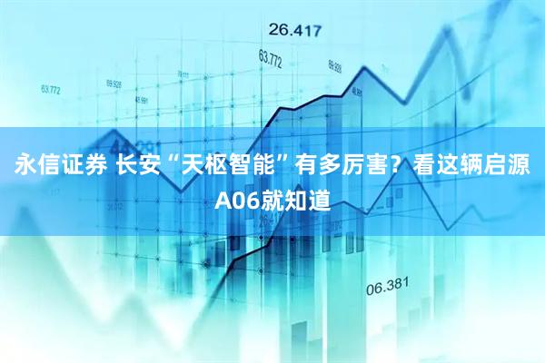 永信证券 长安“天枢智能”有多厉害？看这辆启源A06就知道