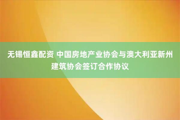 无锡恒鑫配资 中国房地产业协会与澳大利亚新州建筑协会签订合作协议