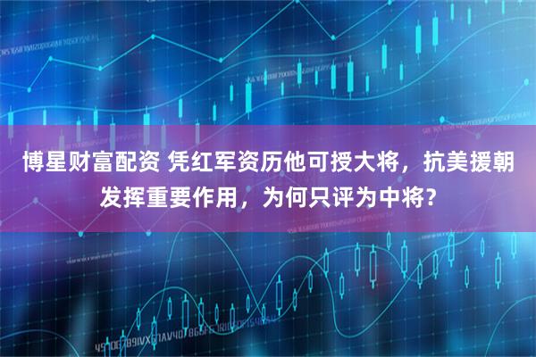 博星财富配资 凭红军资历他可授大将，抗美援朝发挥重要作用，为何只评为中将？