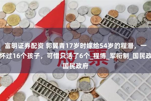 富明证券配资 郭翼青17岁时嫁给54岁的程潜，一生怀过16个孩子，可惜只活了6个_程博_军衔制_国民政府