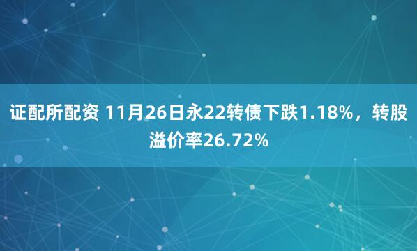 证配所配资 11月26日永22转债下跌1.18%，转股溢价率26.72%