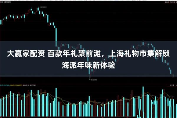 大赢家配资 百款年礼聚前滩，上海礼物市集解锁海派年味新体验