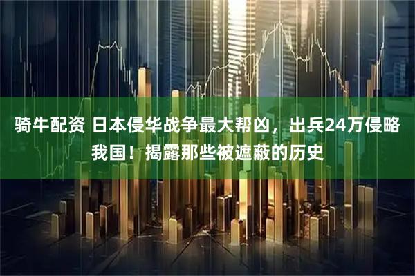 骑牛配资 日本侵华战争最大帮凶，出兵24万侵略我国！揭露那些被遮蔽的历史